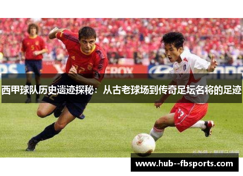 西甲球队历史遗迹探秘：从古老球场到传奇足坛名将的足迹