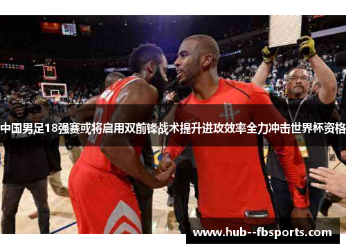 中国男足18强赛或将启用双前锋战术提升进攻效率全力冲击世界杯资格 中国男足18强赛或将启用双前锋战术提升进攻效率全力冲击世界杯资格