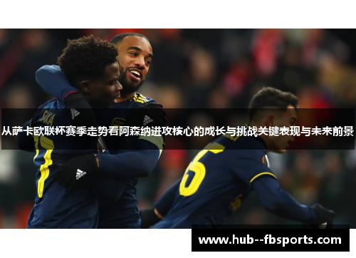 从萨卡欧联杯赛季走势看阿森纳进攻核心的成长与挑战关键表现与未来前景